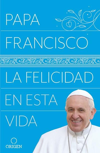 La felicidad en esta vida / Pope Francis Happiness in This Life by Papa Francisco (Mayo 29, 2018) - libros en español - librosinespanol.com